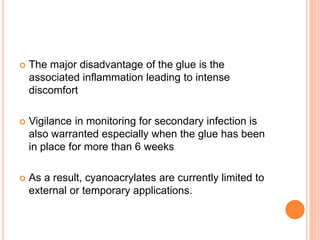  The major disadvantage of the glue is the
associated inflammation leading to intense
discomfort
 Vigilance in monitoring for secondary infection is
also warranted especially when the glue has been
in place for more than 6 weeks
 As a result, cyanoacrylates are currently limited to
external or temporary applications.
 
