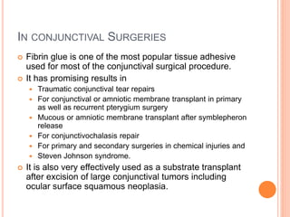 IN CONJUNCTIVAL SURGERIES
 Fibrin glue is one of the most popular tissue adhesive
used for most of the conjunctival surgical procedure.
 It has promising results in
 Traumatic conjunctival tear repairs
 For conjunctival or amniotic membrane transplant in primary
as well as recurrent pterygium surgery
 Mucous or amniotic membrane transplant after symblepheron
release
 For conjunctivochalasis repair
 For primary and secondary surgeries in chemical injuries and
 Steven Johnson syndrome.
 It is also very effectively used as a substrate transplant
after excision of large conjunctival tumors including
ocular surface squamous neoplasia.
 