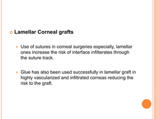 Lamellar Corneal grafts
 Use of sutures in corneal surgeries especially, lamellar
ones increase the risk of interface infilterates through
the suture track.
 Glue has also been used successfully in lamellar graft in
highly vascularized and infiltrated corneas reducing the
risk to the graft.
 