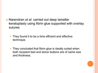  Narendran et al. carried out deep lamellar
keratoplasty using fibrin glue supported with overlay
sutures
 They found it to be a time efficient and effective
technique.
 They concluded that fibrin glue is ideally suited when
both recipient bed and donor buttons are of same size
and thickness.
 