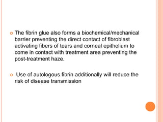  The fibrin glue also forms a biochemical/mechanical
barrier preventing the direct contact of fibroblast
activating fibers of tears and corneal epithelium to
come in contact with treatment area preventing the
post-treatment haze.
 Use of autologous fibrin additionally will reduce the
risk of disease transmission
 