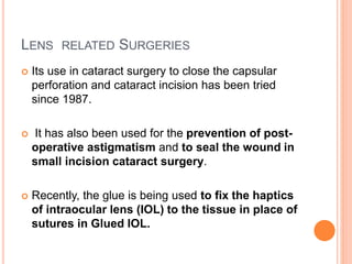 LENS RELATED SURGERIES
 Its use in cataract surgery to close the capsular
perforation and cataract incision has been tried
since 1987.
 It has also been used for the prevention of post-
operative astigmatism and to seal the wound in
small incision cataract surgery.
 Recently, the glue is being used to fix the haptics
of intraocular lens (IOL) to the tissue in place of
sutures in Glued IOL.
 