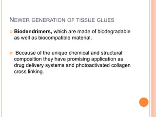 NEWER GENERATION OF TISSUE GLUES
 Biodendrimers, which are made of biodegradable
as well as biocompatible material.
 Because of the unique chemical and structural
composition they have promising application as
drug delivery systems and photoactivated collagen
cross linking.
 