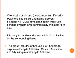  Chemical crosslinking (two-component) Dendritic
Polymers also called Chemically derived
bioadhesive (CDB) have significantly improved
bonding strength over commercially available fibrin
glue.
 It is easy to handle and cause minimal to nil effect
on the surrounding tissue.
 This group includes adhesives like Chondroitin
sulphate-aldehyde Adhesive, Gelatin Resorcinol
and Albumin-glutaraldehyde Adhesive
 