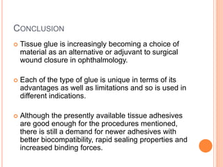 CONCLUSION
 Tissue glue is increasingly becoming a choice of
material as an alternative or adjuvant to surgical
wound closure in ophthalmology.
 Each of the type of glue is unique in terms of its
advantages as well as limitations and so is used in
different indications.
 Although the presently available tissue adhesives
are good enough for the procedures mentioned,
there is still a demand for newer adhesives with
better biocompatibility, rapid sealing properties and
increased binding forces.
 