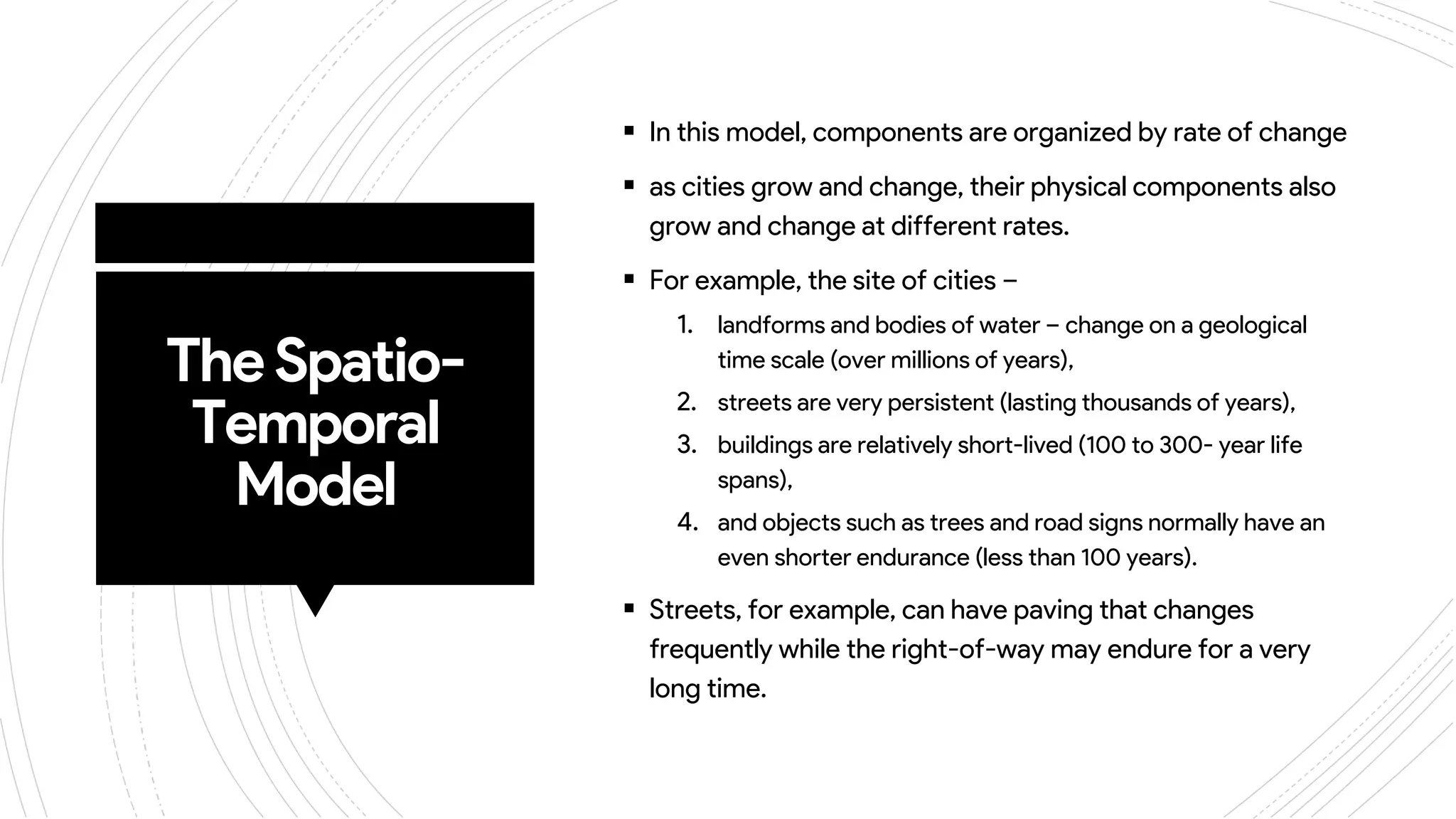 TheSpatio-
Temporal
Model
 In this model, components are organized by rate of change
 as cities grow and change, their physical components also
grow and change at different rates.
 For example, the site of cities –
1. landforms and bodies of water – change on a geological
time scale (over millions of years),
2. streets are very persistent (lasting thousands of years),
3. buildings are relatively short-lived (100 to 300- year life
spans),
4. and objects such as trees and road signs normally have an
even shorter endurance (less than 100 years).
 Streets, for example, can have paving that changes
frequently while the right-of-way may endure for a very
long time.
 