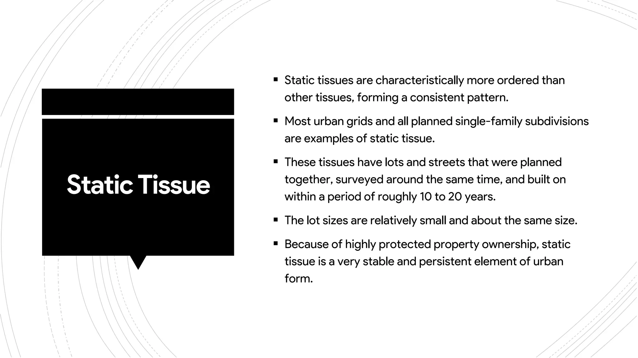StaticTissue
 Static tissues are characteristically more ordered than
other tissues, forming a consistent pattern.
 Most urban grids and all planned single-family subdivisions
are examples of static tissue.
 These tissues have lots and streets that were planned
together, surveyed around the same time, and built on
within a period of roughly 10 to 20 years.
 The lot sizes are relatively small and about the same size.
 Because of highly protected property ownership, static
tissue is a very stable and persistent element of urban
form.
 