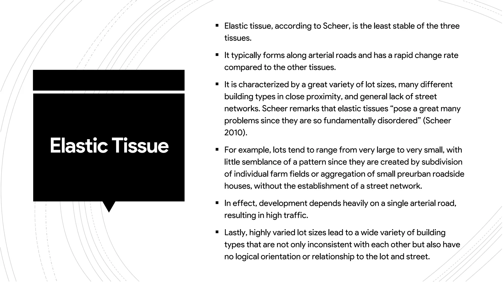 ElasticTissue
 Elastic tissue, according to Scheer, is the least stable of the three
tissues.
 It typically forms along arterial roads and has a rapid change rate
compared to the other tissues.
 It is characterized by a great variety of lot sizes, many different
building types in close proximity, and general lack of street
networks. Scheer remarks that elastic tissues “pose a great many
problems since they are so fundamentally disordered” (Scheer
2010).
 For example, lots tend to range from very large to very small, with
little semblance of a pattern since they are created by subdivision
of individual farm fields or aggregation of small preurban roadside
houses, without the establishment of a street network.
 In effect, development depends heavily on a single arterial road,
resulting in high traffic.
 Lastly, highly varied lot sizes lead to a wide variety of building
types that are not only inconsistent with each other but also have
no logical orientation or relationship to the lot and street.
 