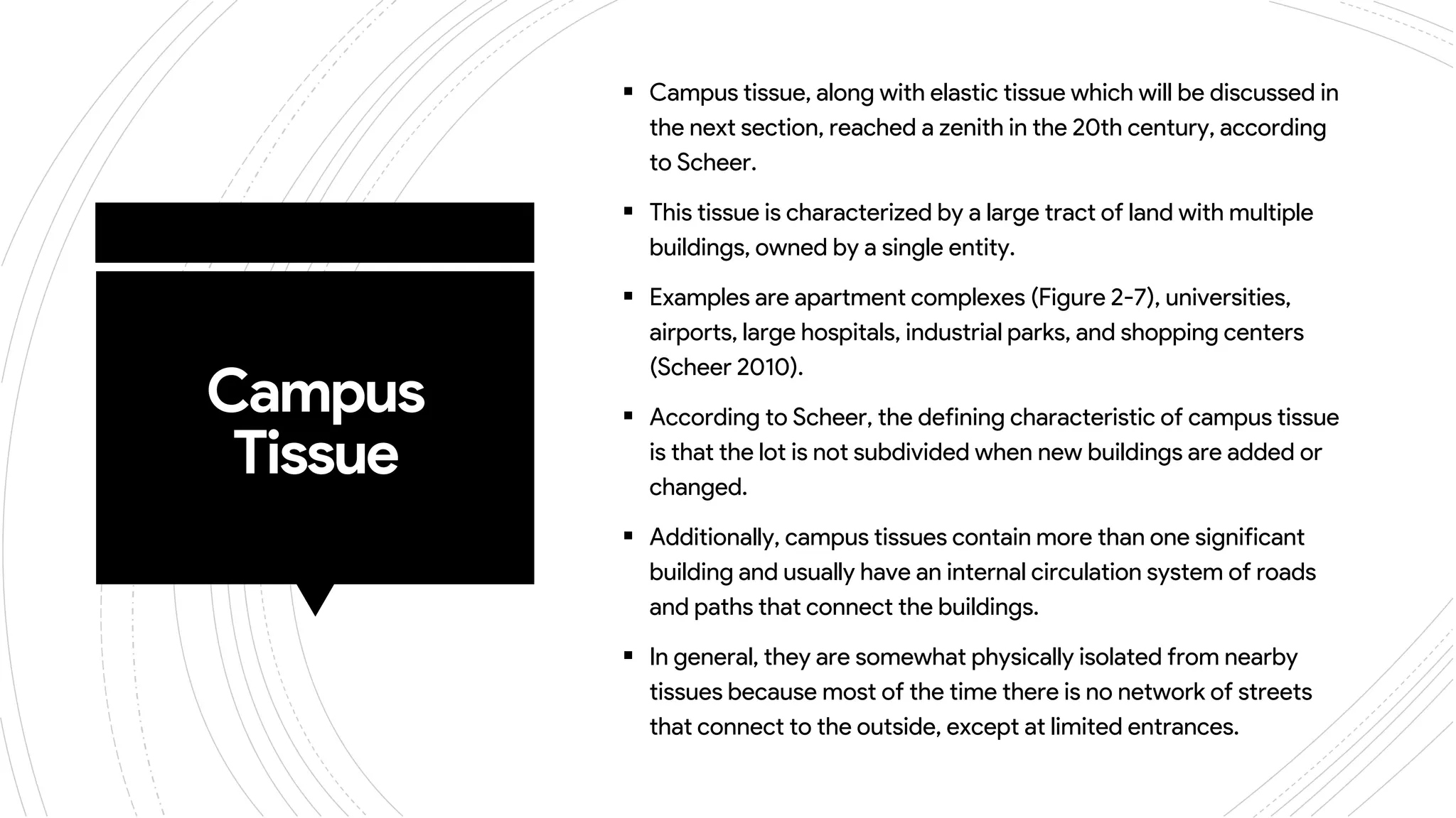 Campus
Tissue
 Campus tissue, along with elastic tissue which will be discussed in
the next section, reached a zenith in the 20th century, according
to Scheer.
 This tissue is characterized by a large tract of land with multiple
buildings, owned by a single entity.
 Examples are apartment complexes (Figure 2-7), universities,
airports, large hospitals, industrial parks, and shopping centers
(Scheer 2010).
 According to Scheer, the defining characteristic of campus tissue
is that the lot is not subdivided when new buildings are added or
changed.
 Additionally, campus tissues contain more than one significant
building and usually have an internal circulation system of roads
and paths that connect the buildings.
 In general, they are somewhat physically isolated from nearby
tissues because most of the time there is no network of streets
that connect to the outside, except at limited entrances.
 