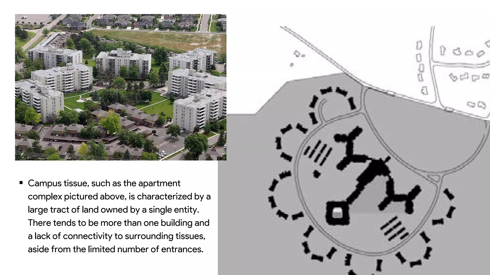  Campus tissue, such as the apartment
complex pictured above, is characterized by a
large tract of land owned by a single entity.
There tends to be more than one building and
a lack of connectivity to surrounding tissues,
aside from the limited number of entrances.
 
