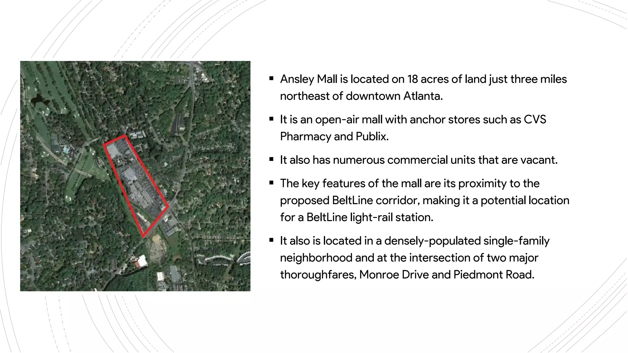 ANSLEY
MALL
 Ansley Mall is located on 18 acres of land just three miles
northeast of downtown Atlanta.
 It is an open-air mall with anchor stores such as CVS
Pharmacy and Publix.
 It also has numerous commercial units that are vacant.
 The key features of the mall are its proximity to the
proposed BeltLine corridor, making it a potential location
for a BeltLine light-rail station.
 It also is located in a densely-populated single-family
neighborhood and at the intersection of two major
thoroughfares, Monroe Drive and Piedmont Road.
 