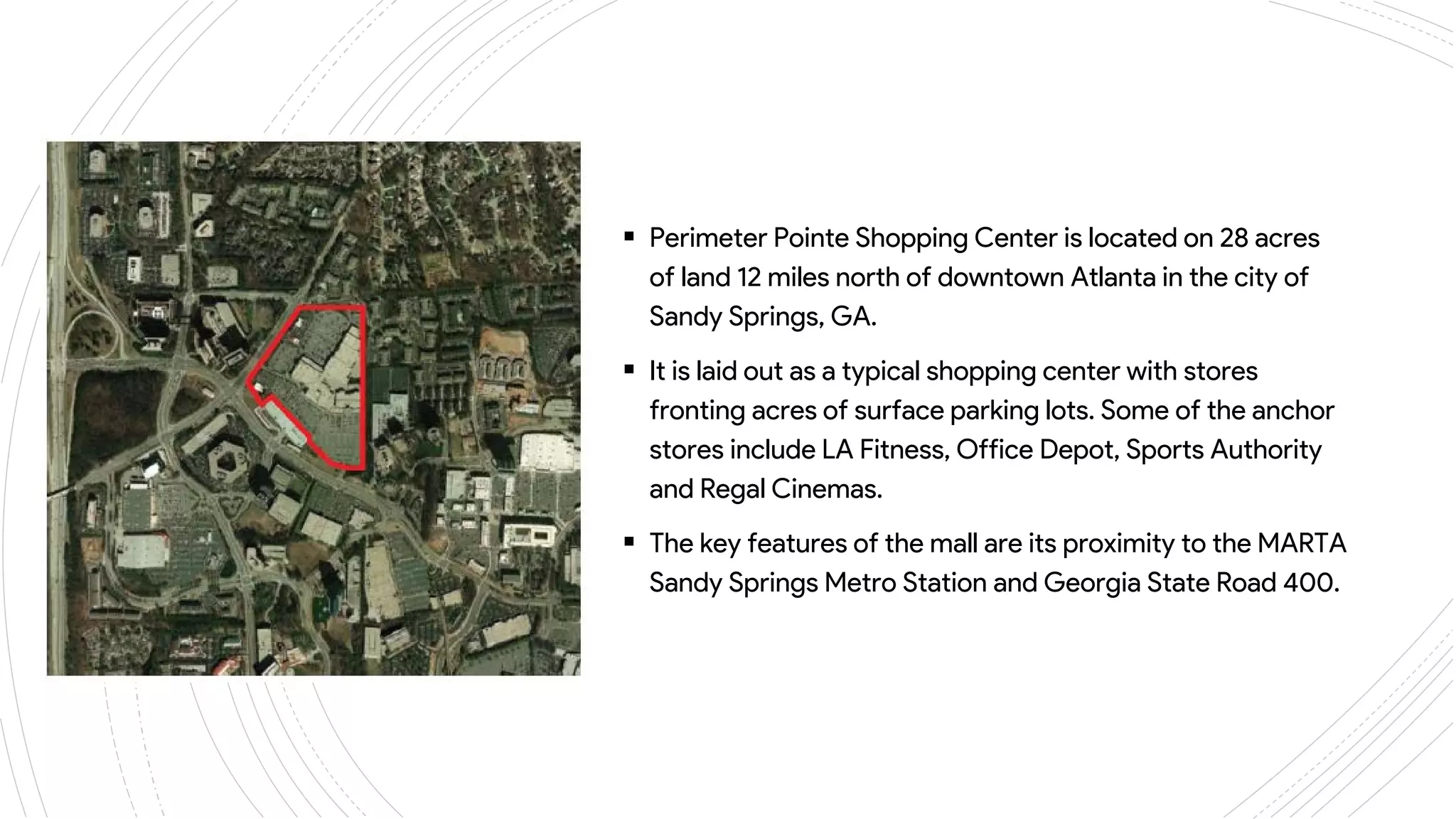 ANSLEY
MALL
 Perimeter Pointe Shopping Center is located on 28 acres
of land 12 miles north of downtown Atlanta in the city of
Sandy Springs, GA.
 It is laid out as a typical shopping center with stores
fronting acres of surface parking lots. Some of the anchor
stores include LA Fitness, Office Depot, Sports Authority
and Regal Cinemas.
 The key features of the mall are its proximity to the MARTA
Sandy Springs Metro Station and Georgia State Road 400.
 