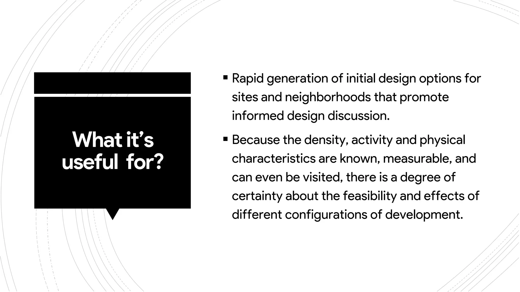 Whatit’s
useful for?
 Rapid generation of initial design options for
sites and neighborhoods that promote
informed design discussion.
 Because the density, activity and physical
characteristics are known, measurable, and
can even be visited, there is a degree of
certainty about the feasibility and effects of
different configurations of development.
 