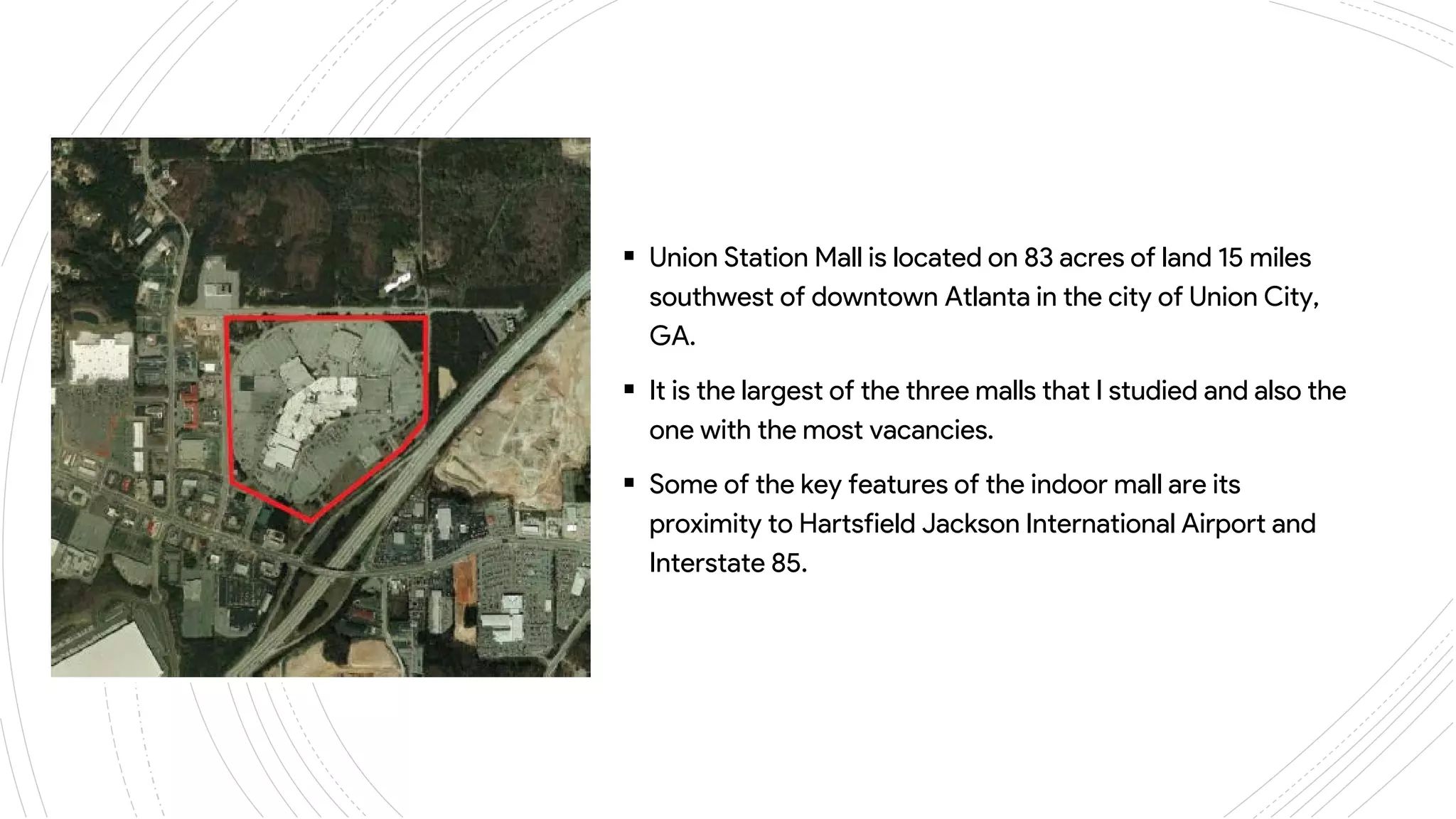 ANSLEY
MALL
 Union Station Mall is located on 83 acres of land 15 miles
southwest of downtown Atlanta in the city of Union City,
GA.
 It is the largest of the three malls that I studied and also the
one with the most vacancies.
 Some of the key features of the indoor mall are its
proximity to Hartsfield Jackson International Airport and
Interstate 85.
 