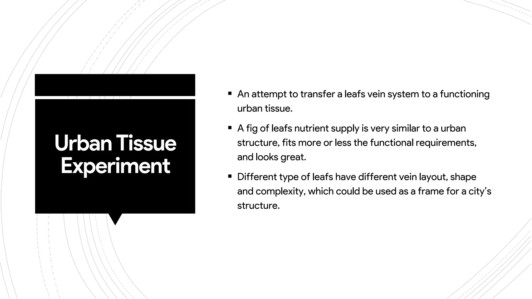 UrbanTissue
Experiment
 An attempt to transfer a leafs vein system to a functioning
urban tissue.
 A fig of leafs nutrient supply is very similar to a urban
structure, fits more or less the functional requirements,
and looks great.
 Different type of leafs have different vein layout, shape
and complexity, which could be used as a frame for a city’s
structure.
 
