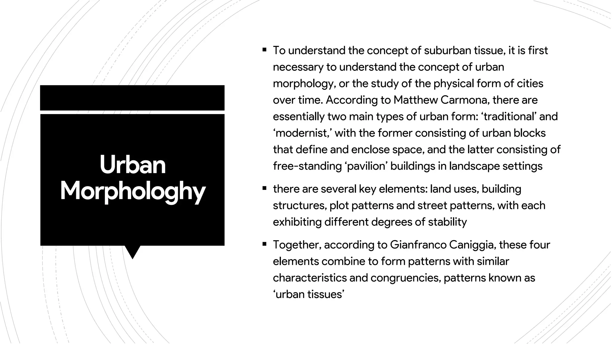 Urban
Morphologhy
 To understand the concept of suburban tissue, it is first
necessary to understand the concept of urban
morphology, or the study of the physical form of cities
over time. According to Matthew Carmona, there are
essentially two main types of urban form: ‘traditional’ and
‘modernist,’ with the former consisting of urban blocks
that define and enclose space, and the latter consisting of
free-standing ‘pavilion’ buildings in landscape settings
 there are several key elements: land uses, building
structures, plot patterns and street patterns, with each
exhibiting different degrees of stability
 Together, according to Gianfranco Caniggia, these four
elements combine to form patterns with similar
characteristics and congruencies, patterns known as
‘urban tissues’
 