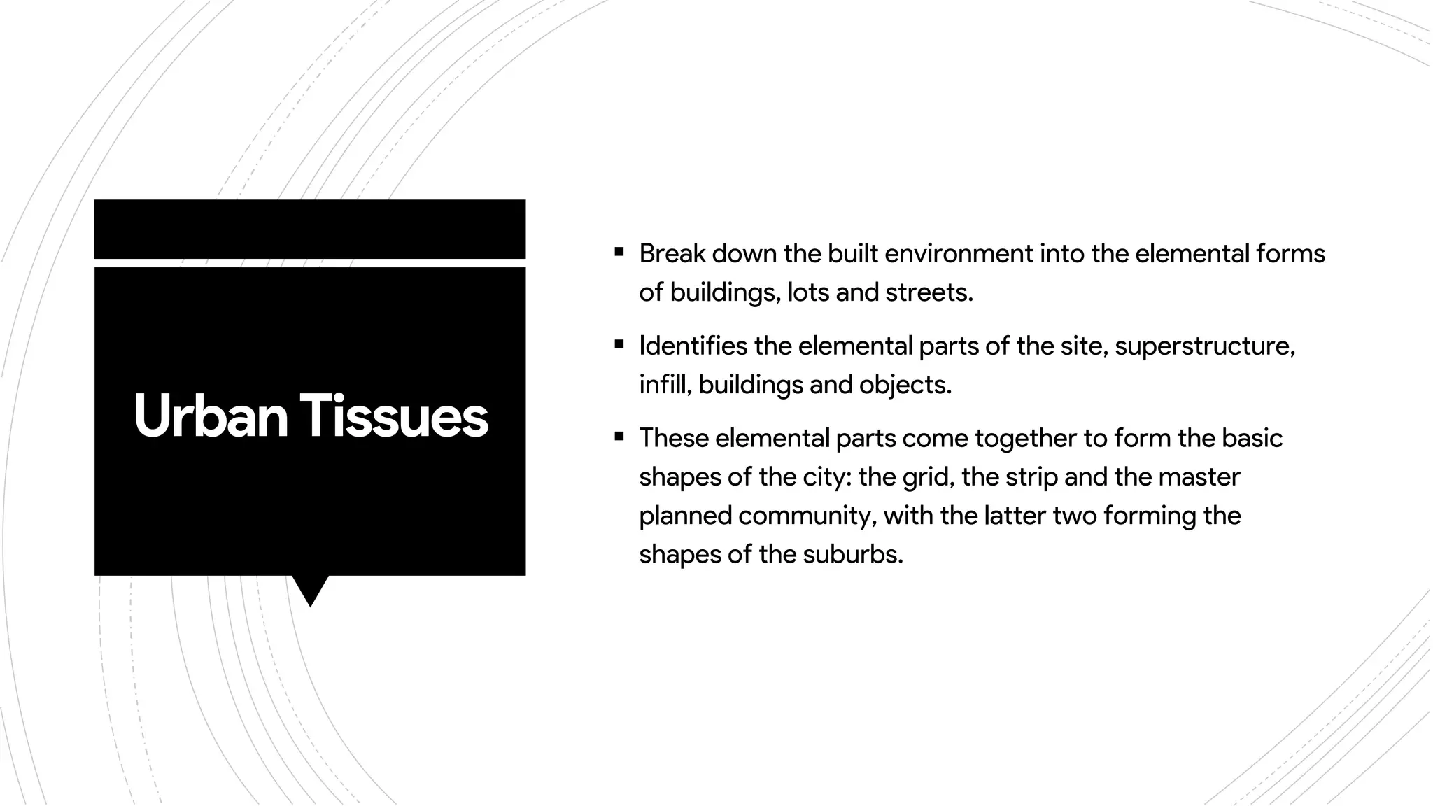 UrbanTissues
 Break down the built environment into the elemental forms
of buildings, lots and streets.
 Identifies the elemental parts of the site, superstructure,
infill, buildings and objects.
 These elemental parts come together to form the basic
shapes of the city: the grid, the strip and the master
planned community, with the latter two forming the
shapes of the suburbs.
 