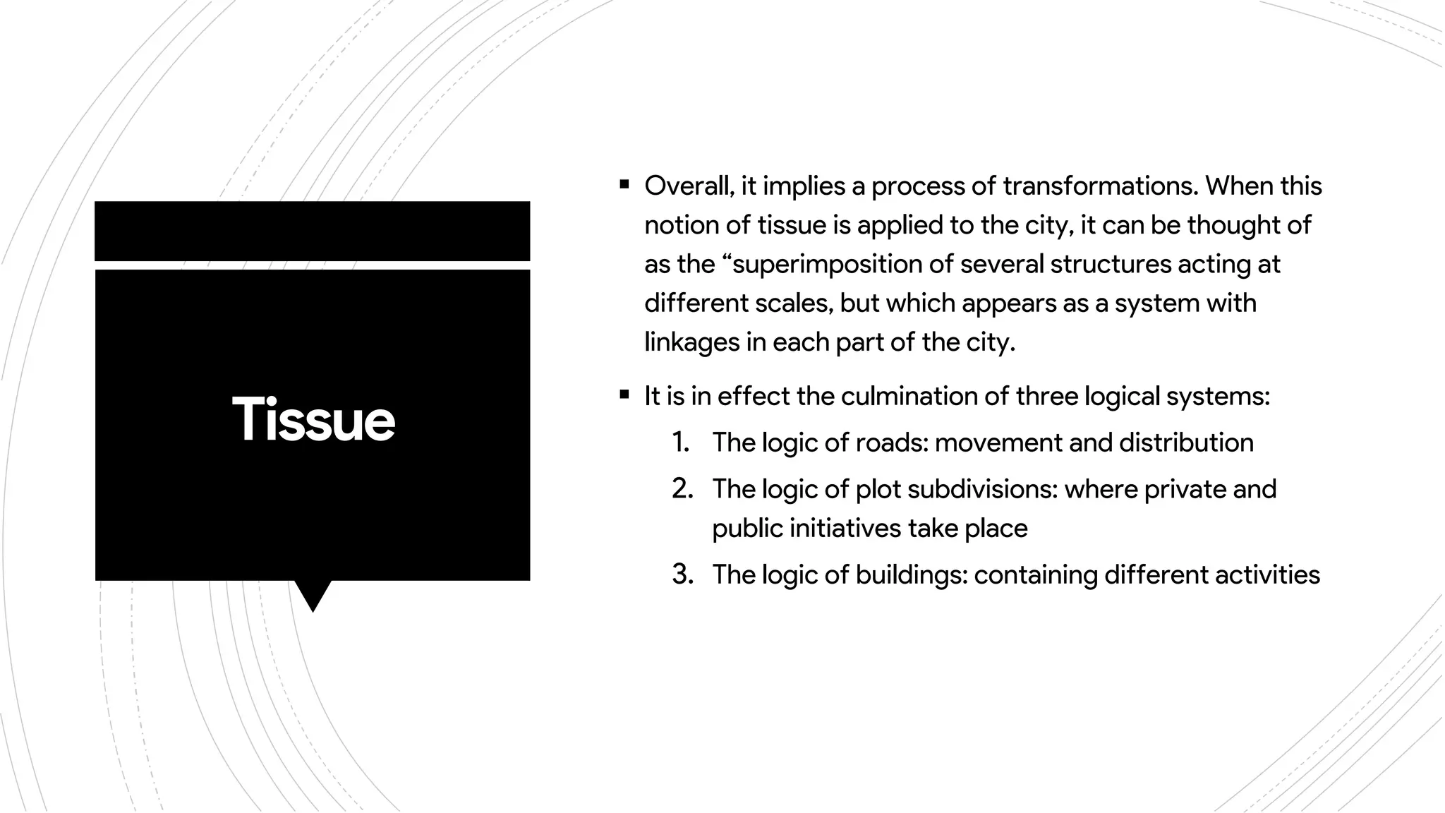 Tissue
 Overall, it implies a process of transformations. When this
notion of tissue is applied to the city, it can be thought of
as the “superimposition of several structures acting at
different scales, but which appears as a system with
linkages in each part of the city.
 It is in effect the culmination of three logical systems:
1. The logic of roads: movement and distribution
2. The logic of plot subdivisions: where private and
public initiatives take place
3. The logic of buildings: containing different activities
 