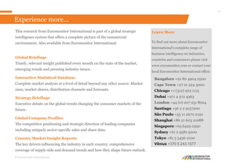 © Euromonitor International
15
This research from Euromonitor International is part of a global strategic
intelligence system that offers a complete picture of the commercial
environment. Also available from Euromonitor International:
Global Briefings
Timely, relevant insight published every month on the state of the market,
emerging trends and pressing industry issues.
Interactive Statistical Database
Complete market analysis at a level of detail beyond any other source. Market
sizes, market shares, distribution channels and forecasts.
Strategy Briefings
Executive debate on the global trends changing the consumer markets of the
future.
Global Company Profiles
The competitive positioning and strategic direction of leading companies
including uniquely sector-specific sales and share data.
Country Market Insight Reports
The key drivers influencing the industry in each country; comprehensive
coverage of supply-side and demand trends and how they shape future outlook.
Learn More
To find out more about Euromonitor
International's complete range of
business intelligence on industries,
countries and consumers please visit
www.euromonitor.com or contact your
local Euromonitor International office:
Bangalore +91 80 4904 0500
Cape Town +27 21 524 3000
Chicago +1 (312) 922 1115
Dubai +971 4 372 4363
London +44 (0) 207 251 8024
Santiago +56 2 2 9157200
São Paulo +55 11 2970 2150
Shanghai +86 21 603 21088
Singapore +65 6429 0590
Sydney +61 2 9581 9200
Tokyo +81 3 3436 2100
Vilnius +370 5 243 1577
Experience more...
 