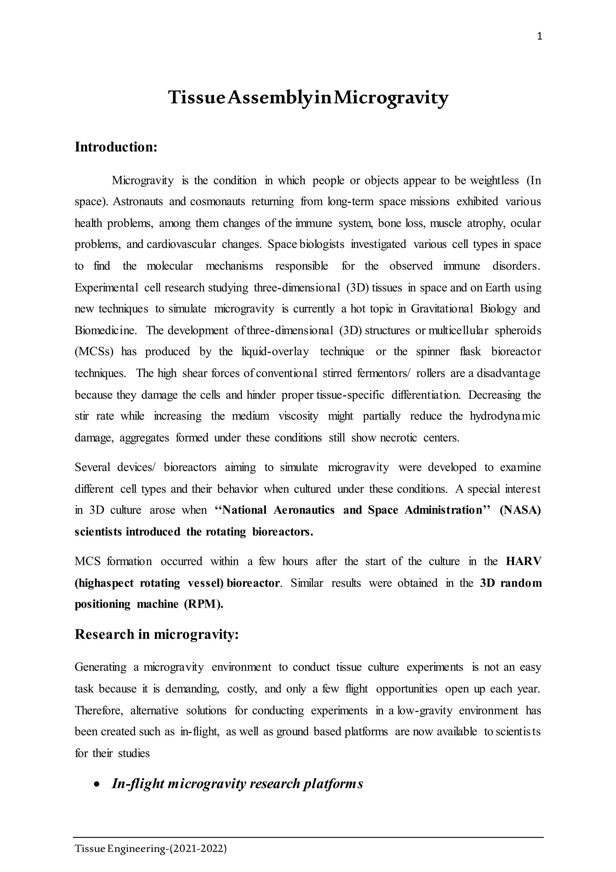1
TissueEngineering-(2021-2022)
TissueAssemblyinMicrogravity
Introduction:
Microgravity is the condition in which people or objects appear to be weightless (In
space). Astronauts and cosmonauts returning from long-term space missions exhibited various
health problems, among them changes of the immune system, bone loss, muscle atrophy, ocular
problems, and cardiovascular changes. Space biologists investigated various cell types in space
to find the molecular mechanisms responsible for the observed immune disorders.
Experimental cell research studying three-dimensional (3D) tissues in space and on Earth using
new techniques to simulate microgravity is currently a hot topic in Gravitational Biology and
Biomedicine. The development of three-dimensional (3D) structures or multicellular spheroids
(MCSs) has produced by the liquid-overlay technique or the spinner flask bioreactor
techniques. The high shear forces of conventional stirred fermentors/ rollers are a disadvantage
because they damage the cells and hinder proper tissue-specific differentiation. Decreasing the
stir rate while increasing the medium viscosity might partially reduce the hydrodynamic
damage, aggregates formed under these conditions still show necrotic centers.
Several devices/ bioreactors aiming to simulate microgravity were developed to examine
different cell types and their behavior when cultured under these conditions. A special interest
in 3D culture arose when ‘‘National Aeronautics and Space Administration’’ (NASA)
scientists introduced the rotating bioreactors.
MCS formation occurred within a few hours after the start of the culture in the HARV
(highaspect rotating vessel) bioreactor. Similar results were obtained in the 3D random
positioning machine (RPM).
Research in microgravity:
Generating a microgravity environment to conduct tissue culture experiments is not an easy
task because it is demanding, costly, and only a few flight opportunities open up each year.
Therefore, alternative solutions for conducting experiments in a low-gravity environment has
been created such as in-flight, as well as ground based platforms are now available to scientists
for their studies
 In-flight microgravity research platforms
 