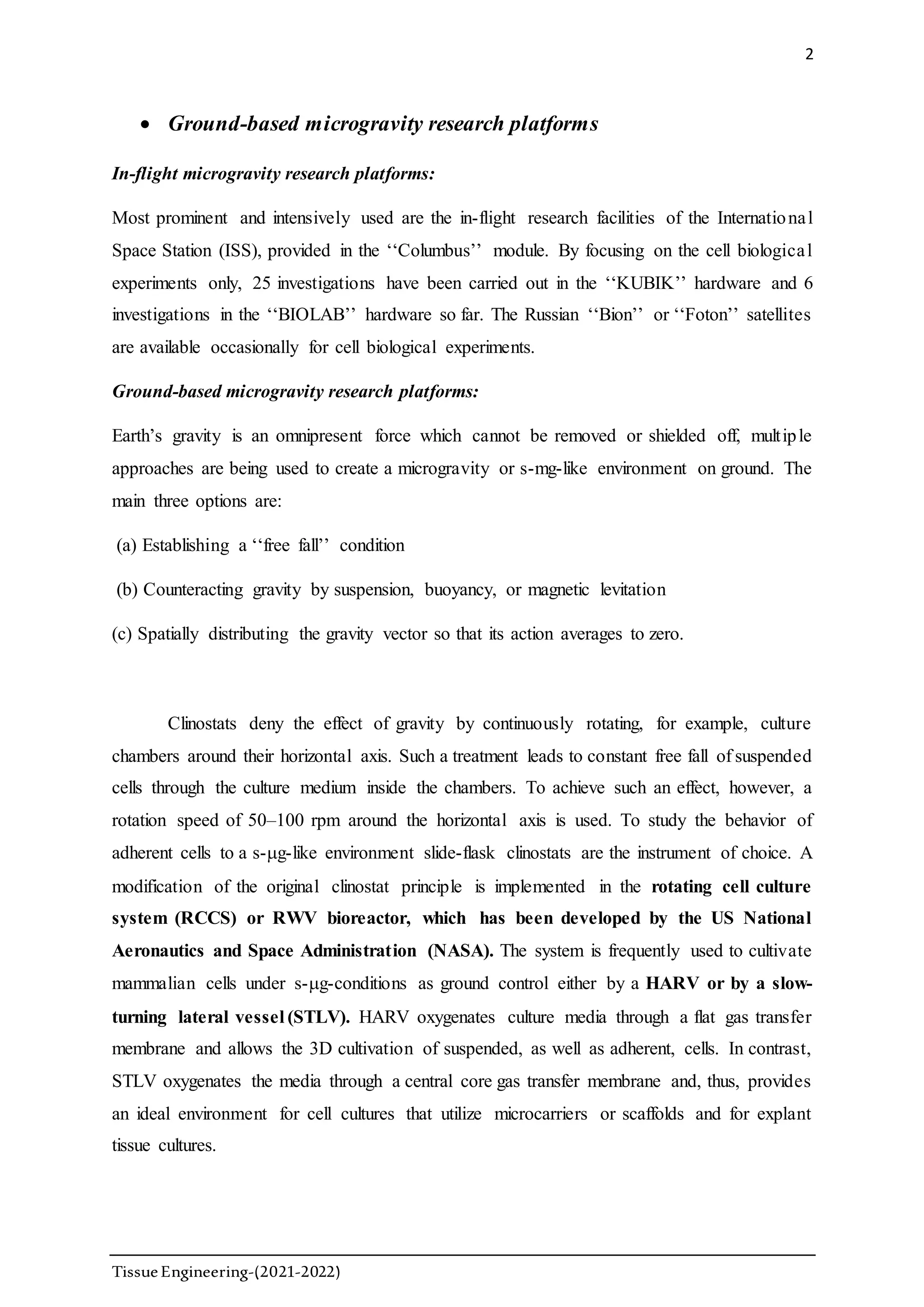 2
TissueEngineering-(2021-2022)
 Ground-based microgravity research platforms
In-flight microgravity research platforms:
Most prominent and intensively used are the in-flight research facilities of the International
Space Station (ISS), provided in the ‘‘Columbus’’ module. By focusing on the cell biological
experiments only, 25 investigations have been carried out in the ‘‘KUBIK’’ hardware and 6
investigations in the ‘‘BIOLAB’’ hardware so far. The Russian ‘‘Bion’’ or ‘‘Foton’’ satellites
are available occasionally for cell biological experiments.
Ground-based microgravity research platforms:
Earth’s gravity is an omnipresent force which cannot be removed or shielded off, multiple
approaches are being used to create a microgravity or s-mg-like environment on ground. The
main three options are:
(a) Establishing a ‘‘free fall’’ condition
(b) Counteracting gravity by suspension, buoyancy, or magnetic levitation
(c) Spatially distributing the gravity vector so that its action averages to zero.
Clinostats deny the effect of gravity by continuously rotating, for example, culture
chambers around their horizontal axis. Such a treatment leads to constant free fall of suspended
cells through the culture medium inside the chambers. To achieve such an effect, however, a
rotation speed of 50–100 rpm around the horizontal axis is used. To study the behavior of
adherent cells to a s-g-like environment slide-flask clinostats are the instrument of choice. A
modification of the original clinostat principle is implemented in the rotating cell culture
system (RCCS) or RWV bioreactor, which has been developed by the US National
Aeronautics and Space Administration (NASA). The system is frequently used to cultivate
mammalian cells under s-g-conditions as ground control either by a HARV or by a slow-
turning lateral vessel (STLV). HARV oxygenates culture media through a flat gas transfer
membrane and allows the 3D cultivation of suspended, as well as adherent, cells. In contrast,
STLV oxygenates the media through a central core gas transfer membrane and, thus, provides
an ideal environment for cell cultures that utilize microcarriers or scaffolds and for explant
tissue cultures.
 