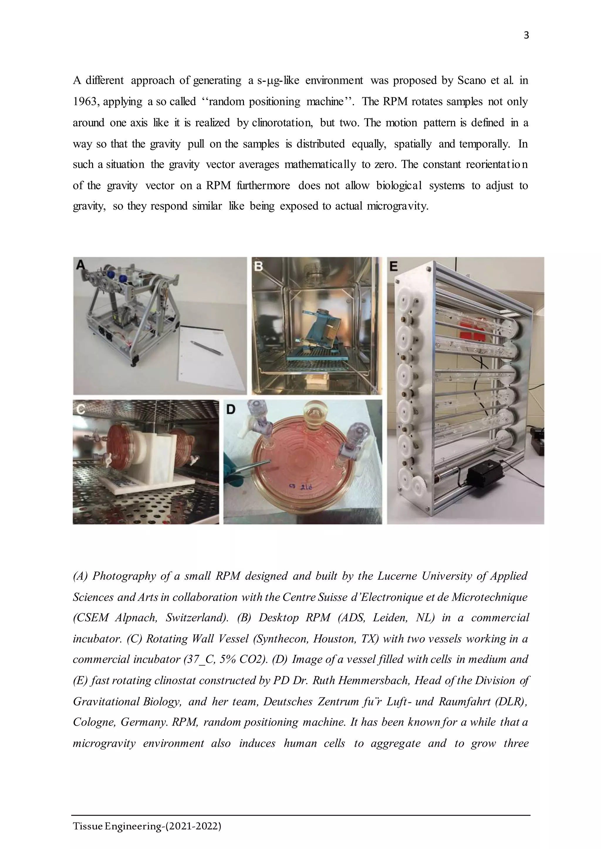 3
TissueEngineering-(2021-2022)
A different approach of generating a s-g-like environment was proposed by Scano et al. in
1963, applying a so called ‘‘random positioning machine’’. The RPM rotates samples not only
around one axis like it is realized by clinorotation, but two. The motion pattern is defined in a
way so that the gravity pull on the samples is distributed equally, spatially and temporally. In
such a situation the gravity vector averages mathematically to zero. The constant reorientation
of the gravity vector on a RPM furthermore does not allow biological systems to adjust to
gravity, so they respond similar like being exposed to actual microgravity.
(A) Photography of a small RPM designed and built by the Lucerne University of Applied
Sciences and Arts in collaboration with the Centre Suisse d’Electronique et de Microtechnique
(CSEM Alpnach, Switzerland). (B) Desktop RPM (ADS, Leiden, NL) in a commercial
incubator. (C) Rotating Wall Vessel (Synthecon, Houston, TX) with two vessels working in a
commercial incubator (37_C, 5% CO2). (D) Image of a vessel filled with cells in medium and
(E) fast rotating clinostat constructed by PD Dr. Ruth Hemmersbach, Head of the Division of
Gravitational Biology, and her team, Deutsches Zentrum fu¨r Luft- und Raumfahrt (DLR),
Cologne, Germany. RPM, random positioning machine. It has been known for a while that a
microgravity environment also induces human cells to aggregate and to grow three
 