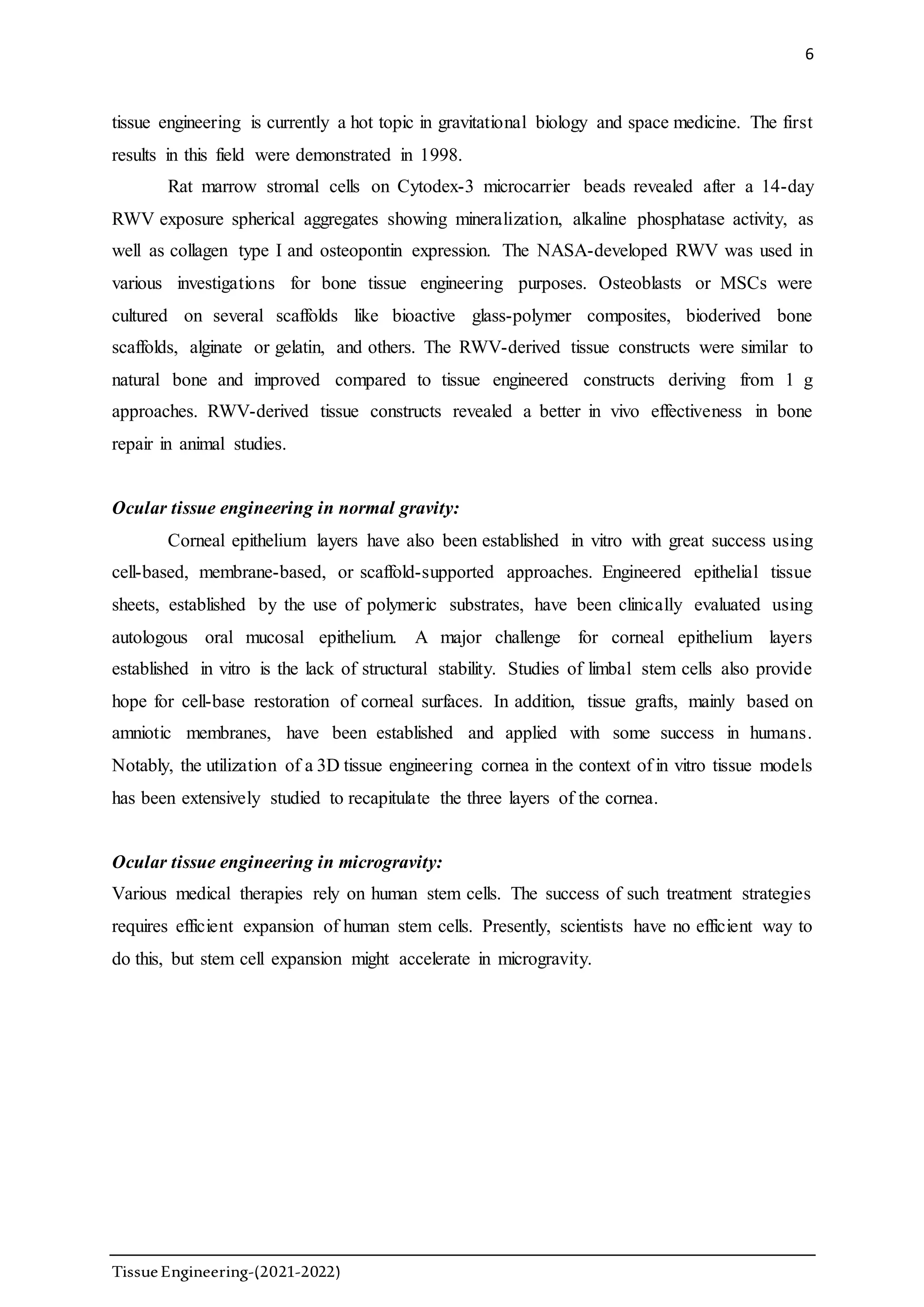 6
TissueEngineering-(2021-2022)
tissue engineering is currently a hot topic in gravitational biology and space medicine. The first
results in this field were demonstrated in 1998.
Rat marrow stromal cells on Cytodex-3 microcarrier beads revealed after a 14-day
RWV exposure spherical aggregates showing mineralization, alkaline phosphatase activity, as
well as collagen type I and osteopontin expression. The NASA-developed RWV was used in
various investigations for bone tissue engineering purposes. Osteoblasts or MSCs were
cultured on several scaffolds like bioactive glass-polymer composites, bioderived bone
scaffolds, alginate or gelatin, and others. The RWV-derived tissue constructs were similar to
natural bone and improved compared to tissue engineered constructs deriving from 1 g
approaches. RWV-derived tissue constructs revealed a better in vivo effectiveness in bone
repair in animal studies.
Ocular tissue engineering in normal gravity:
Corneal epithelium layers have also been established in vitro with great success using
cell-based, membrane-based, or scaffold-supported approaches. Engineered epithelial tissue
sheets, established by the use of polymeric substrates, have been clinically evaluated using
autologous oral mucosal epithelium. A major challenge for corneal epithelium layers
established in vitro is the lack of structural stability. Studies of limbal stem cells also provide
hope for cell-base restoration of corneal surfaces. In addition, tissue grafts, mainly based on
amniotic membranes, have been established and applied with some success in humans.
Notably, the utilization of a 3D tissue engineering cornea in the context of in vitro tissue models
has been extensively studied to recapitulate the three layers of the cornea.
Ocular tissue engineering in microgravity:
Various medical therapies rely on human stem cells. The success of such treatment strategies
requires efficient expansion of human stem cells. Presently, scientists have no efficient way to
do this, but stem cell expansion might accelerate in microgravity.
 