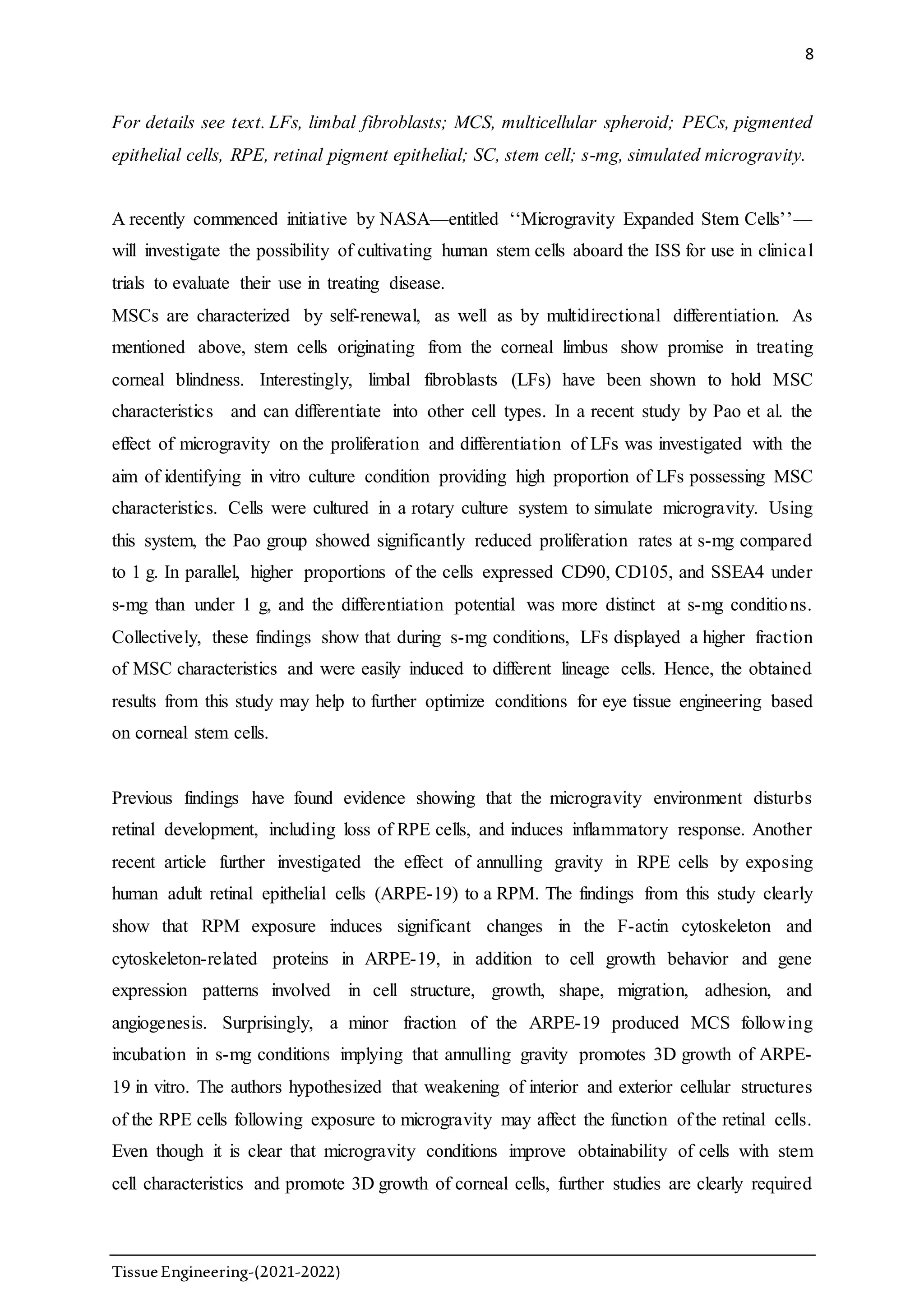 8
TissueEngineering-(2021-2022)
For details see text. LFs, limbal fibroblasts; MCS, multicellular spheroid; PECs, pigmented
epithelial cells, RPE, retinal pigment epithelial; SC, stem cell; s-mg, simulated microgravity.
A recently commenced initiative by NASA—entitled ‘‘Microgravity Expanded Stem Cells’’—
will investigate the possibility of cultivating human stem cells aboard the ISS for use in clinical
trials to evaluate their use in treating disease.
MSCs are characterized by self-renewal, as well as by multidirectional differentiation. As
mentioned above, stem cells originating from the corneal limbus show promise in treating
corneal blindness. Interestingly, limbal fibroblasts (LFs) have been shown to hold MSC
characteristics and can differentiate into other cell types. In a recent study by Pao et al. the
effect of microgravity on the proliferation and differentiation of LFs was investigated with the
aim of identifying in vitro culture condition providing high proportion of LFs possessing MSC
characteristics. Cells were cultured in a rotary culture system to simulate microgravity. Using
this system, the Pao group showed significantly reduced proliferation rates at s-mg compared
to 1 g. In parallel, higher proportions of the cells expressed CD90, CD105, and SSEA4 under
s-mg than under 1 g, and the differentiation potential was more distinct at s-mg conditions.
Collectively, these findings show that during s-mg conditions, LFs displayed a higher fraction
of MSC characteristics and were easily induced to different lineage cells. Hence, the obtained
results from this study may help to further optimize conditions for eye tissue engineering based
on corneal stem cells.
Previous findings have found evidence showing that the microgravity environment disturbs
retinal development, including loss of RPE cells, and induces inflammatory response. Another
recent article further investigated the effect of annulling gravity in RPE cells by exposing
human adult retinal epithelial cells (ARPE-19) to a RPM. The findings from this study clearly
show that RPM exposure induces significant changes in the F-actin cytoskeleton and
cytoskeleton-related proteins in ARPE-19, in addition to cell growth behavior and gene
expression patterns involved in cell structure, growth, shape, migration, adhesion, and
angiogenesis. Surprisingly, a minor fraction of the ARPE-19 produced MCS following
incubation in s-mg conditions implying that annulling gravity promotes 3D growth of ARPE-
19 in vitro. The authors hypothesized that weakening of interior and exterior cellular structures
of the RPE cells following exposure to microgravity may affect the function of the retinal cells.
Even though it is clear that microgravity conditions improve obtainability of cells with stem
cell characteristics and promote 3D growth of corneal cells, further studies are clearly required
 