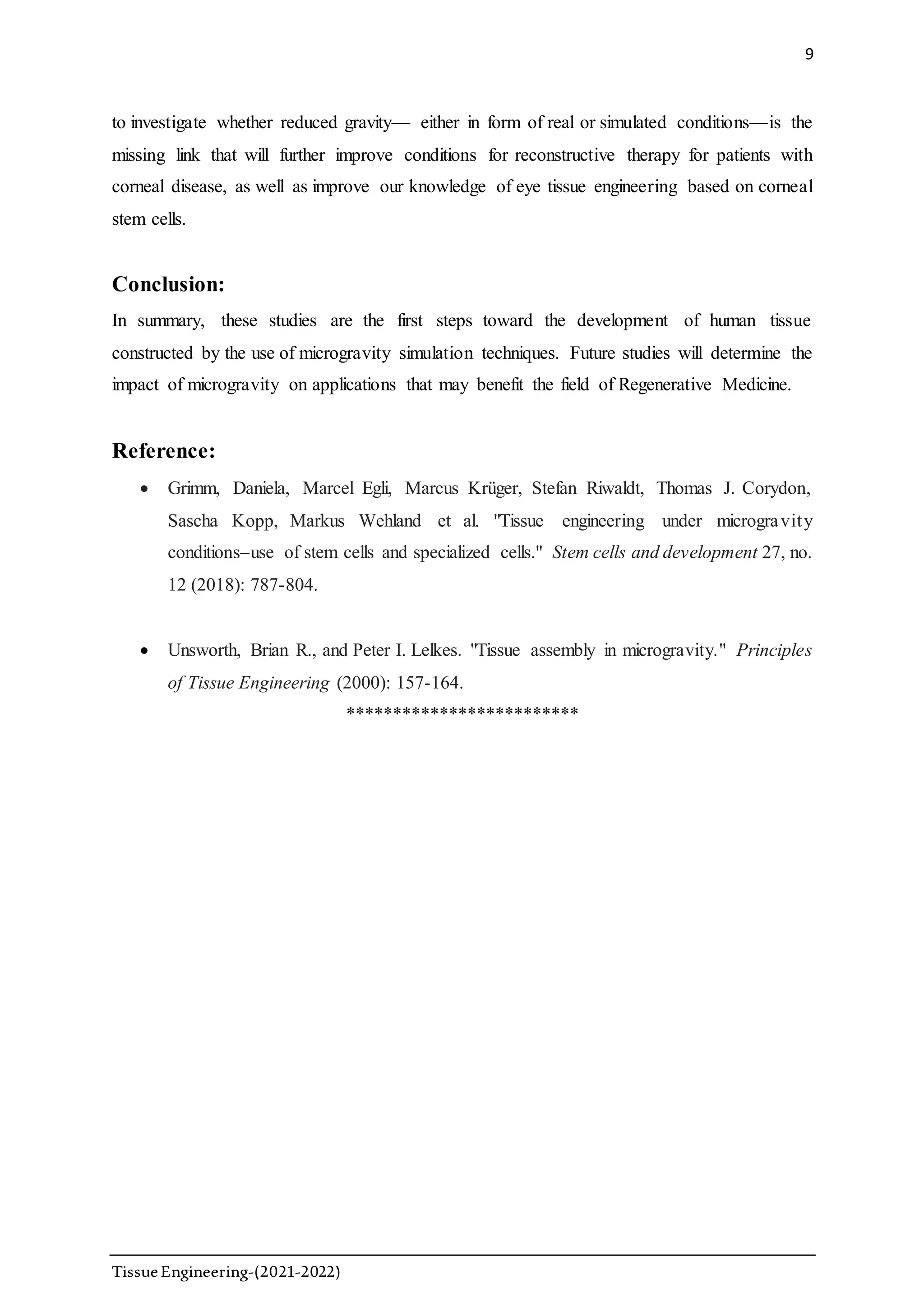 9
TissueEngineering-(2021-2022)
to investigate whether reduced gravity— either in form of real or simulated conditions—is the
missing link that will further improve conditions for reconstructive therapy for patients with
corneal disease, as well as improve our knowledge of eye tissue engineering based on corneal
stem cells.
Conclusion:
In summary, these studies are the first steps toward the development of human tissue
constructed by the use of microgravity simulation techniques. Future studies will determine the
impact of microgravity on applications that may benefit the field of Regenerative Medicine.
Reference:
 Grimm, Daniela, Marcel Egli, Marcus Krüger, Stefan Riwaldt, Thomas J. Corydon,
Sascha Kopp, Markus Wehland et al. "Tissue engineering under microgravity
conditions–use of stem cells and specialized cells." Stem cells and development 27, no.
12 (2018): 787-804.
 Unsworth, Brian R., and Peter I. Lelkes. "Tissue assembly in microgravity." Principles
of Tissue Engineering (2000): 157-164.
*************************
 