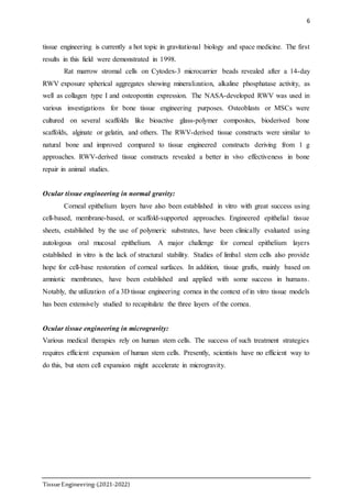 6
TissueEngineering-(2021-2022)
tissue engineering is currently a hot topic in gravitational biology and space medicine. The first
results in this field were demonstrated in 1998.
Rat marrow stromal cells on Cytodex-3 microcarrier beads revealed after a 14-day
RWV exposure spherical aggregates showing mineralization, alkaline phosphatase activity, as
well as collagen type I and osteopontin expression. The NASA-developed RWV was used in
various investigations for bone tissue engineering purposes. Osteoblasts or MSCs were
cultured on several scaffolds like bioactive glass-polymer composites, bioderived bone
scaffolds, alginate or gelatin, and others. The RWV-derived tissue constructs were similar to
natural bone and improved compared to tissue engineered constructs deriving from 1 g
approaches. RWV-derived tissue constructs revealed a better in vivo effectiveness in bone
repair in animal studies.
Ocular tissue engineering in normal gravity:
Corneal epithelium layers have also been established in vitro with great success using
cell-based, membrane-based, or scaffold-supported approaches. Engineered epithelial tissue
sheets, established by the use of polymeric substrates, have been clinically evaluated using
autologous oral mucosal epithelium. A major challenge for corneal epithelium layers
established in vitro is the lack of structural stability. Studies of limbal stem cells also provide
hope for cell-base restoration of corneal surfaces. In addition, tissue grafts, mainly based on
amniotic membranes, have been established and applied with some success in humans.
Notably, the utilization of a 3D tissue engineering cornea in the context of in vitro tissue models
has been extensively studied to recapitulate the three layers of the cornea.
Ocular tissue engineering in microgravity:
Various medical therapies rely on human stem cells. The success of such treatment strategies
requires efficient expansion of human stem cells. Presently, scientists have no efficient way to
do this, but stem cell expansion might accelerate in microgravity.
 