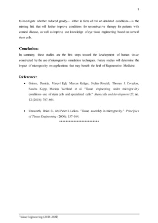 9
TissueEngineering-(2021-2022)
to investigate whether reduced gravity— either in form of real or simulated conditions—is the
missing link that will further improve conditions for reconstructive therapy for patients with
corneal disease, as well as improve our knowledge of eye tissue engineering based on corneal
stem cells.
Conclusion:
In summary, these studies are the first steps toward the development of human tissue
constructed by the use of microgravity simulation techniques. Future studies will determine the
impact of microgravity on applications that may benefit the field of Regenerative Medicine.
Reference:
 Grimm, Daniela, Marcel Egli, Marcus Krüger, Stefan Riwaldt, Thomas J. Corydon,
Sascha Kopp, Markus Wehland et al. "Tissue engineering under microgravity
conditions–use of stem cells and specialized cells." Stem cells and development 27, no.
12 (2018): 787-804.
 Unsworth, Brian R., and Peter I. Lelkes. "Tissue assembly in microgravity." Principles
of Tissue Engineering (2000): 157-164.
*************************
 
