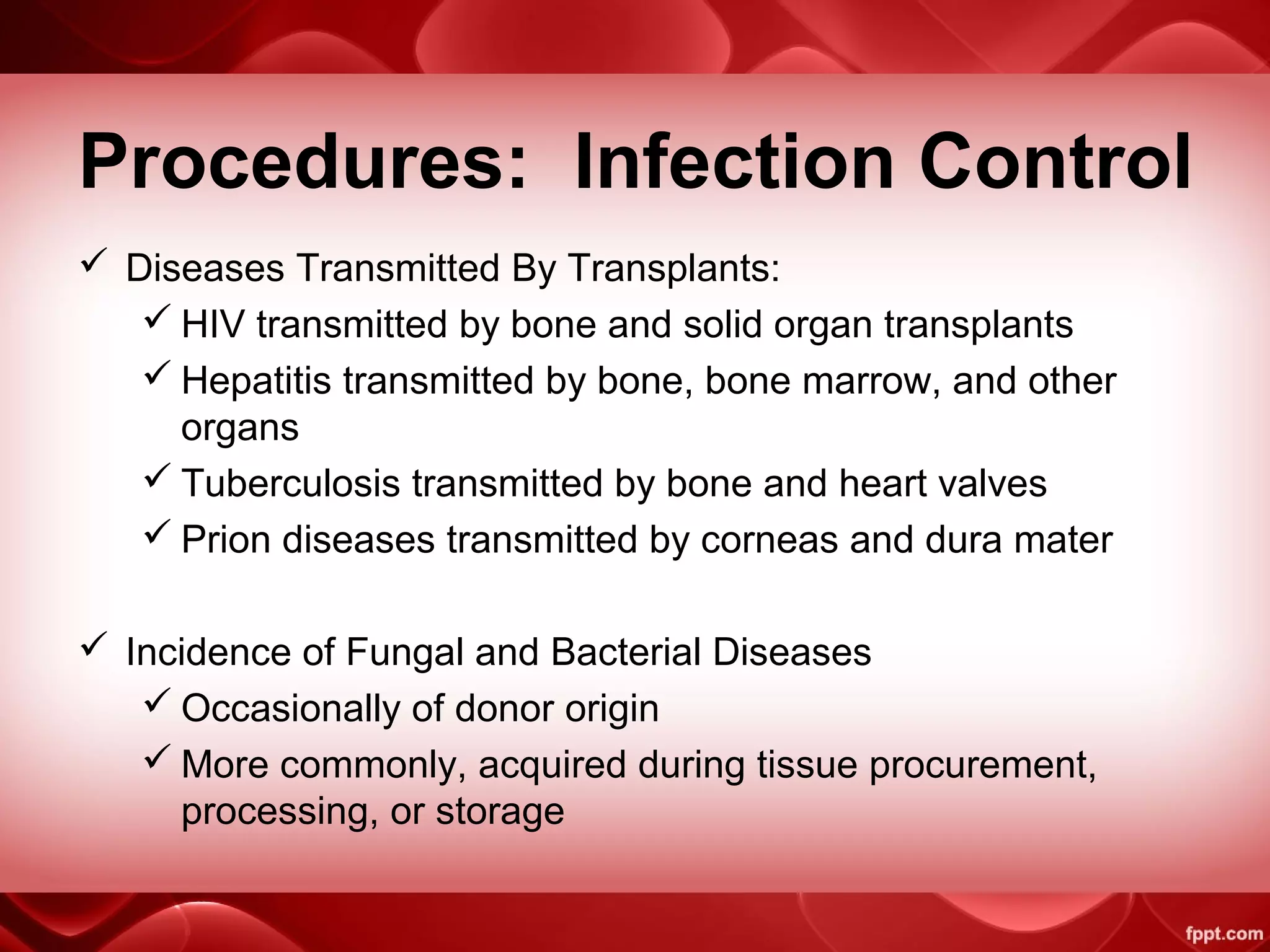 Procedures: Infection Control
 Diseases Transmitted By Transplants:
 HIV transmitted by bone and solid organ transplants
 Hepatitis transmitted by bone, bone marrow, and other
organs
 Tuberculosis transmitted by bone and heart valves
 Prion diseases transmitted by corneas and dura mater
 Incidence of Fungal and Bacterial Diseases
 Occasionally of donor origin
 More commonly, acquired during tissue procurement,
processing, or storage
 