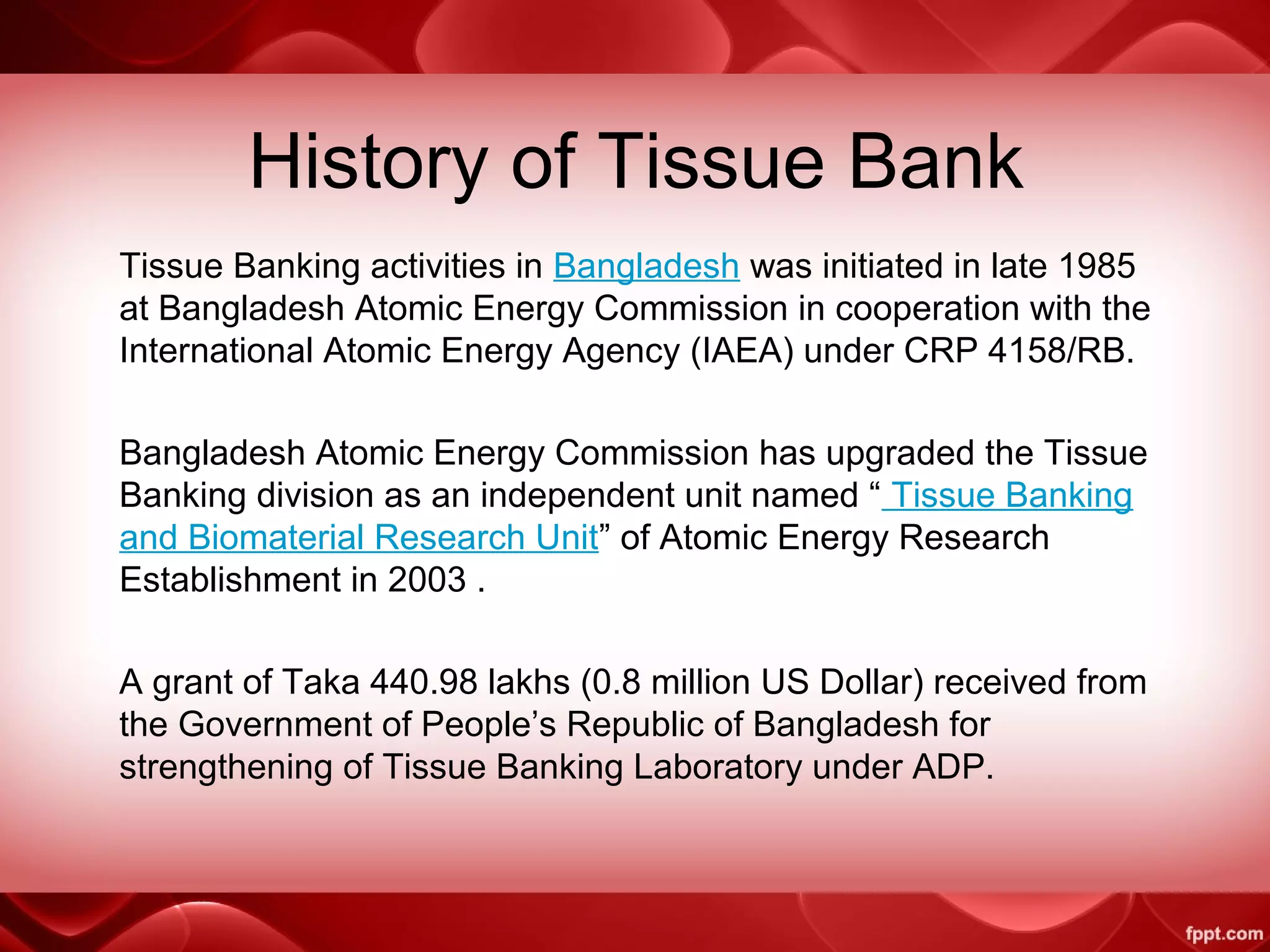 History of Tissue Bank
Tissue Banking activities in Bangladesh was initiated in late 1985
at Bangladesh Atomic Energy Commission in cooperation with the
International Atomic Energy Agency (IAEA) under CRP 4158/RB.
Bangladesh Atomic Energy Commission has upgraded the Tissue
Banking division as an independent unit named “ Tissue Banking
and Biomaterial Research Unit” of Atomic Energy Research
Establishment in 2003 .
A grant of Taka 440.98 lakhs (0.8 million US Dollar) received from
the Government of People’s Republic of Bangladesh for
strengthening of Tissue Banking Laboratory under ADP.
 