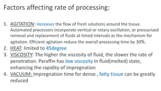 Factors affecting rate of processing:
1. AGITATION: increases the flow of fresh solutions around the tissue.
Automated processors incorporate vertical or rotary oscillation, or pressurized
removal and replacement of fluids at timed intervals as the mechanism for
agitation. Efficient agitation reduce the overall processing time by 30%.
2. HEAT: limited to 45degree
3. VISCOSITY: The higher the viscosity of fluid, the slower the rate of
penetration. Paraffin has low viscosity in fluid(melted) state,
enhancing the rapidity of impregnation
4. VACUUM: Impregnation time for dense , fatty tissue can be greatly
reduced
 
