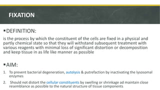 FIXATION
DEFINITION:
is the process by which the constituent of the cells are fixed in a physical and
partly chemical state so that they will withstand subsequent treatment with
various reagents with minimal loss of significant distortion or decomposition
and keep tissue in as life like manner as possible
AIM:
1. To prevent bacterial degeneration, autolysis & putrefaction by inactivating the lysosomal
enzymes
2. Should not distort the cellular constituents by swelling or shrinkage ad maintain close
resemblance as possible to the natural structure of tissue components
 