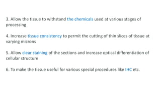 3. Allow the tissue to withstand the chemicals used at various stages of
processing
4. Increase tissue consistency to permit the cutting of thin slices of tissue at
varying microns
5. Allow clear staining of the sections and increase optical differentiation of
cellular structure
6. To make the tissue useful for various special procedures like IHC etc.
 