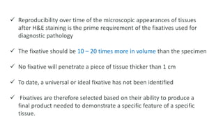  Reproducibility over time of the microscopic appearances of tissues
after H&E staining is the prime requirement of the fixatives used for
diagnostic pathology
 The fixative should be 10 – 20 times more in volume than the specimen
 No fixative will penetrate a piece of tissue thicker than 1 cm
 To date, a universal or ideal fixative has not been identified
 Fixatives are therefore selected based on their ability to produce a
final product needed to demonstrate a specific feature of a specific
tissue.
 