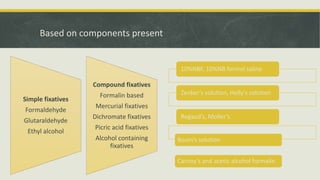 Based on components present
Simple fixatives
Formaldehyde
Glutaraldehyde
Ethyl alcohol
Compound fixatives
Formalin based
Mercurial fixatives
Dichromate fixatives
Picric acid fixatives
Alcohol containing
fixatives
10%NBF, 10%NB formol saline
Zenker’s solution, Helly’s solution
Regaud’s, Moller’s
Bouin’s solution
Carnoy’s and acetic alcohol formalin
 