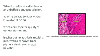 When formaldehyde dissolves in
an unbuffered aqueous solution,
it forms an acid solution – Acid
Formalin(pH 5-5.5),
which decreases the quality of
nuclear staining and
leaches out hemosiderin resulting
in formation of brown black
pigment also known as acid
hematin.
 