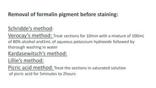Removal of formalin pigment before staining:
Schridde’s method:
Verocay’s method: Treat sections for 10min with a mixture of 100mL
of 80% alcohol and1mL of aqueous potassium hydroxide followed by
thorough washing in water
Kardasewitsch’s method:
Lillie’s method:
Picric acid method: Treat the sections in saturated solution
of picric acid for 5minutes to 2hours
 