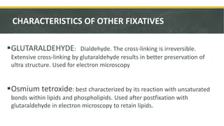 CHARACTERISTICS OF OTHER FIXATIVES
GLUTARALDEHYDE: Dialdehyde. The cross-linking is irreversible.
Extensive cross-linking by glutaraldehyde results in better preservation of
ultra structure. Used for electron microscopy
Osmium tetroxide: best characterized by its reaction with unsaturated
bonds within lipids and phospholipids. Used after postfixation with
glutaraldehyde in electron microscopy to retain lipids.
 
