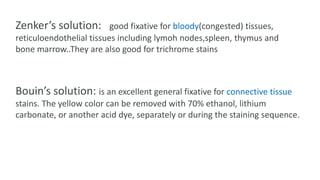 Zenker’s solution: good fixative for bloody(congested) tissues,
reticuloendothelial tissues including lymoh nodes,spleen, thymus and
bone marrow..They are also good for trichrome stains
Bouin’s solution: is an excellent general fixative for connective tissue
stains. The yellow color can be removed with 70% ethanol, lithium
carbonate, or another acid dye, separately or during the staining sequence.
 