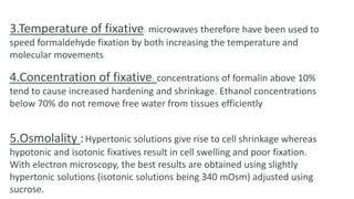 3.Temperature of fixative: microwaves therefore have been used to
speed formaldehyde fixation by both increasing the temperature and
molecular movements
4.Concentration of fixative: concentrations of formalin above 10%
tend to cause increased hardening and shrinkage. Ethanol concentrations
below 70% do not remove free water from tissues efficiently
5.Osmolality :Hypertonic solutions give rise to cell shrinkage whereas
hypotonic and isotonic fixatives result in cell swelling and poor fixation.
With electron microscopy, the best results are obtained using slightly
hypertonic solutions (isotonic solutions being 340 mOsm) adjusted using
sucrose.
 