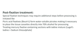 Post-fixation treatment:
Special fixation techniques may require additional steps before processing is
initiated like
Picric acid fixatives (Bouin’s) form water-soluble picrates making it necessary
to place the tissue cassettes directly into 70% alcohol for processing
Treating mercury fixative containing sections with iodine mixture (Lugol’s
Iodine + Sodium thiosulphate)
 