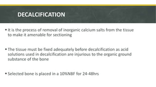 DECALCIFICATION
 It is the process of removal of inorganic calcium salts from the tissue
to make it amenable for sectioning
 The tissue must be fixed adequately before decalcification as acid
solutions used in decalcification are injurious to the organic ground
substance of the bone
 Selected bone is placed in a 10%NBF for 24-48hrs
 