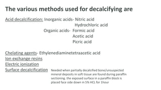 The various methods used for decalcifying are
Acid decalcification: Inorganic acids- Nitric acid
Hydrochloric acid
Organic acids- Formic acid
Acetic acid
Picric acid
Chelating agents- Ethylenediaminetetraacetic acid
Ion exchange resins
Electric ionization
Surface decalcification Needed when partially decalcified bone/unsuspected
mineral deposits in soft tissue are found during paraffin
sectioning. the exposed surface in a paraffin block is
placed face side down in 5% HCL for 1hour
 