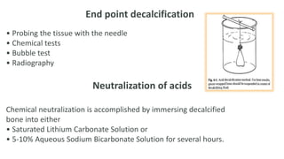 End point decalcification
• Probing the tissue with the needle
• Chemical tests
• Bubble test
• Radiography
Neutralization of acids
Chemical neutralization is accomplished by immersing decalcified
bone into either
• Saturated Lithium Carbonate Solution or
• 5-10% Aqueous Sodium Bicarbonate Solution for several hours.
 