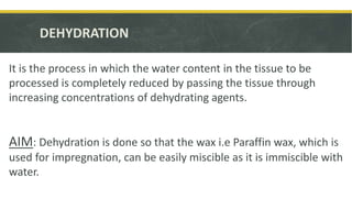 DEHYDRATION
It is the process in which the water content in the tissue to be
processed is completely reduced by passing the tissue through
increasing concentrations of dehydrating agents.
AIM: Dehydration is done so that the wax i.e Paraffin wax, which is
used for impregnation, can be easily miscible as it is immiscible with
water.
 
