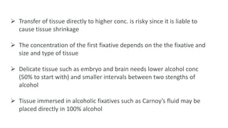  Transfer of tissue directly to higher conc. is risky since it is liable to
cause tissue shrinkage
 The concentration of the first fixative depends on the the fixative and
size and type of tissue
 Delicate tissue such as embryo and brain needs lower alcohol conc
(50% to start with) and smaller intervals between two stengths of
alcohol
 Tissue immersed in alcoholic fixatives such as Carnoy’s fluid may be
placed directly in 100% alcohol
 