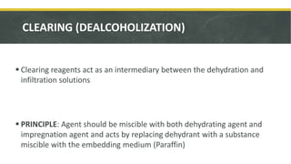 CLEARING (DEALCOHOLIZATION)
 Clearing reagents act as an intermediary between the dehydration and
infiltration solutions
 PRINCIPLE: Agent should be miscible with both dehydrating agent and
impregnation agent and acts by replacing dehydrant with a substance
miscible with the embedding medium (Paraffin)
 